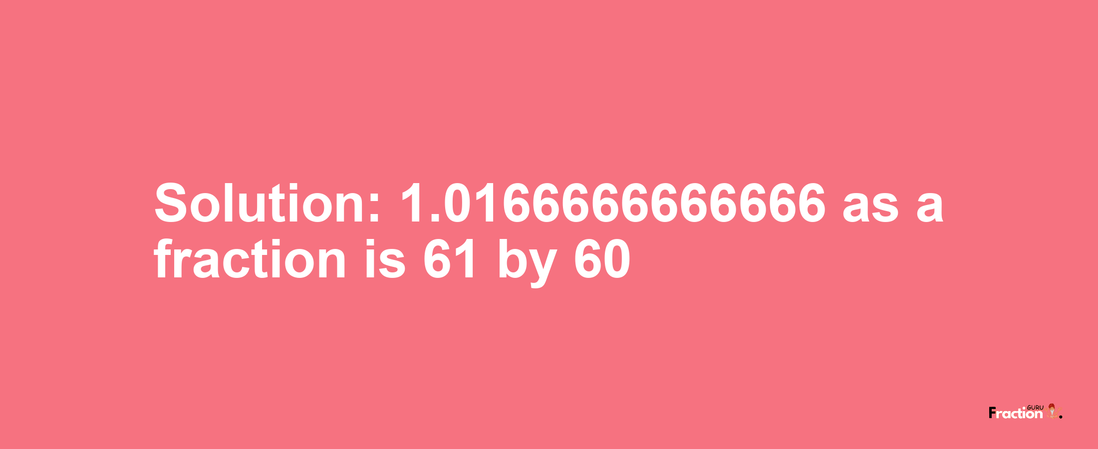 Solution:1.0166666666666 as a fraction is 61/60